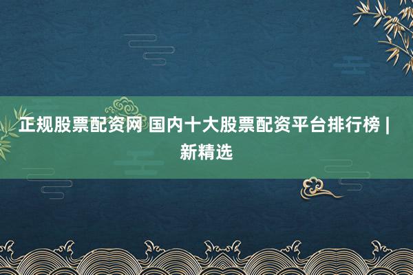 正规股票配资网 国内十大股票配资平台排行榜 | 新精选
