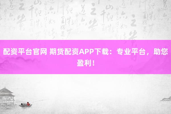配资平台官网 期货配资APP下载：专业平台，助您盈利！