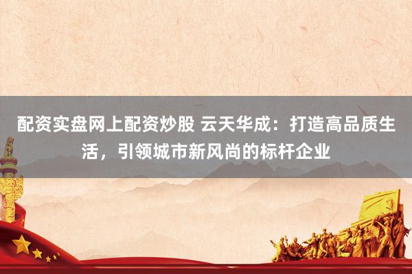 配资实盘网上配资炒股 云天华成：打造高品质生活，引领城市新风尚的标杆企业