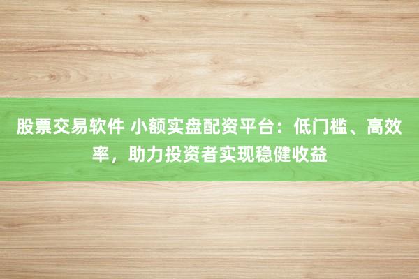 股票交易软件 小额实盘配资平台：低门槛、高效率，助力投资者实现稳健收益