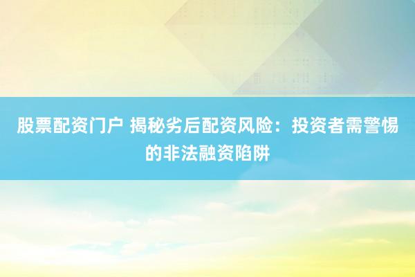 股票配资门户 揭秘劣后配资风险：投资者需警惕的非法融资陷阱