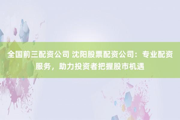 全国前三配资公司 沈阳股票配资公司：专业配资服务，助力投资者把握股市机遇