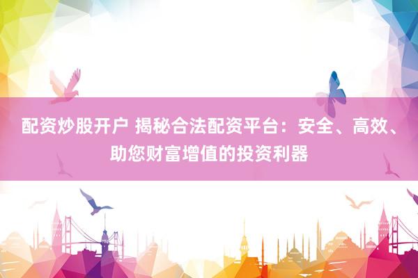 配资炒股开户 揭秘合法配资平台：安全、高效、助您财富增值的投资利器