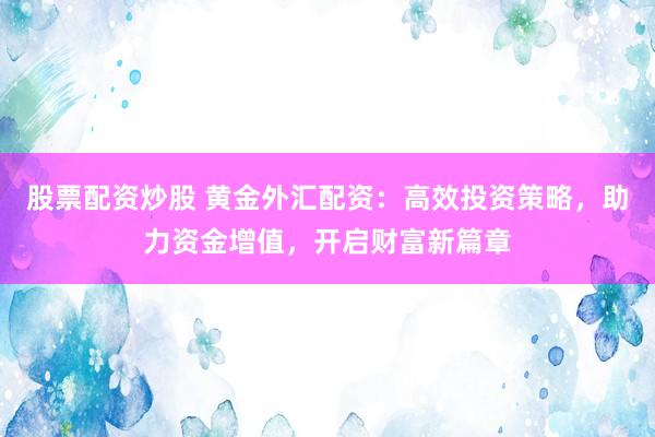 股票配资炒股 黄金外汇配资：高效投资策略，助力资金增值，开启财富新篇章