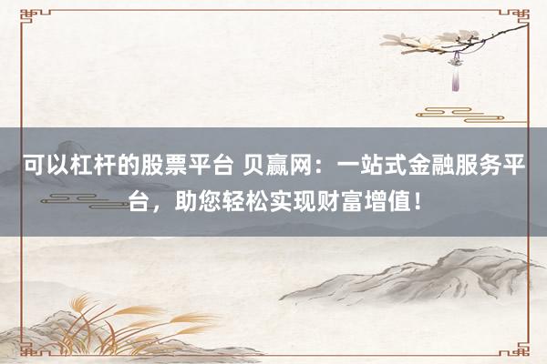 可以杠杆的股票平台 贝赢网：一站式金融服务平台，助您轻松实现财富增值！