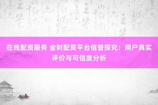 在线配资服务 金财配资平台信誉探究：用户真实评价与可信度分析