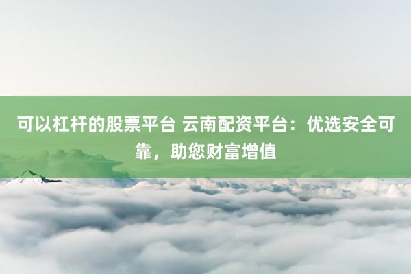 可以杠杆的股票平台 云南配资平台：优选安全可靠，助您财富增值