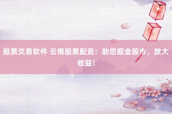 股票交易软件 云南股票配资：助您掘金股市，放大收益！