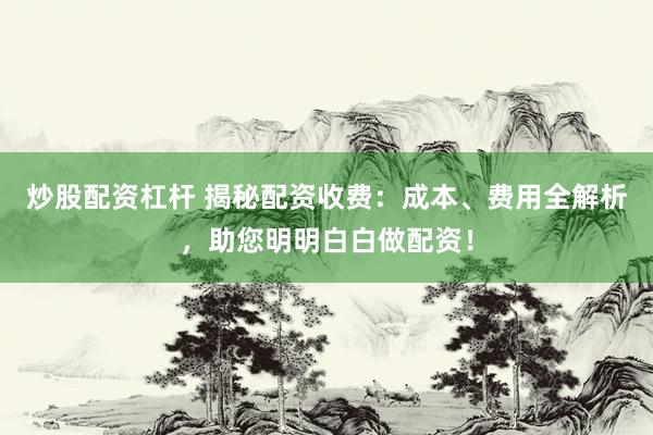 炒股配资杠杆 揭秘配资收费：成本、费用全解析，助您明明白白做配资！