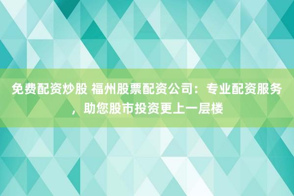 免费配资炒股 福州股票配资公司：专业配资服务，助您股市投资更上一层楼
