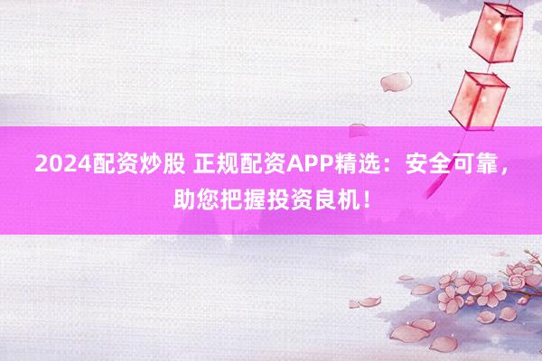 2024配资炒股 正规配资APP精选：安全可靠，助您把握投资良机！