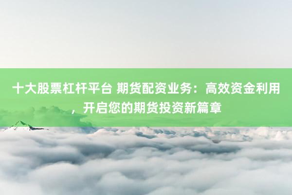 十大股票杠杆平台 期货配资业务：高效资金利用，开启您的期货投资新篇章