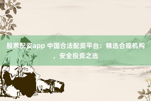 股票配资app 中国合法配资平台：精选合规机构，安全投资之选