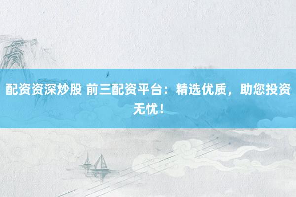 配资资深炒股 前三配资平台：精选优质，助您投资无忧！
