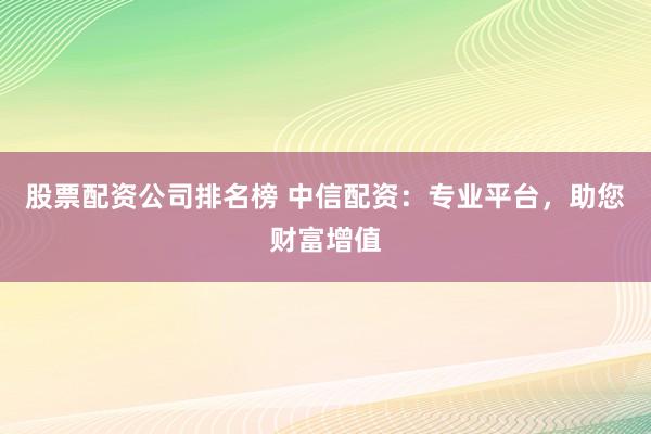 股票配资公司排名榜 中信配资：专业平台，助您财富增值