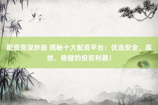 配资资深炒股 揭秘十大配资平台：优选安全、高效、稳健的投资利器！