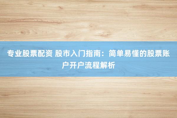 专业股票配资 股市入门指南：简单易懂的股票账户开户流程解析