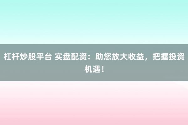 杠杆炒股平台 实盘配资：助您放大收益，把握投资机遇！