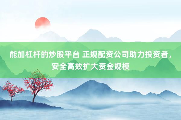 能加杠杆的炒股平台 正规配资公司助力投资者，安全高效扩大资金规模