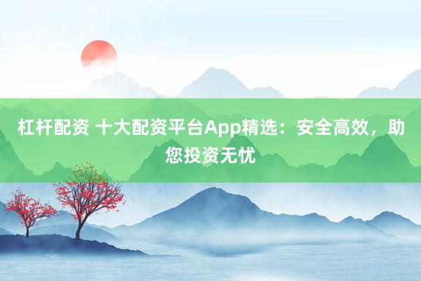 杠杆配资 十大配资平台App精选：安全高效，助您投资无忧
