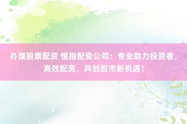 办理股票配资 恒指配资公司：专业助力投资者，高效配资，共创股市新机遇！