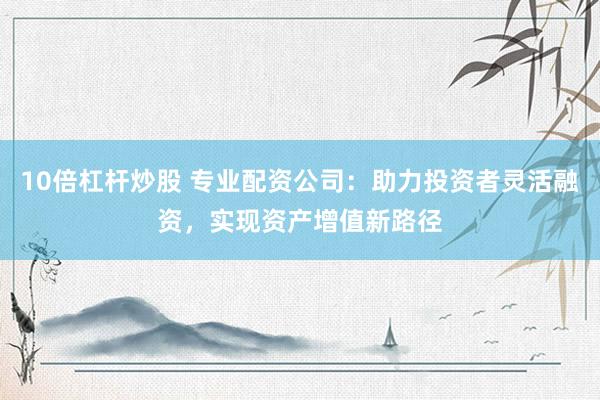 10倍杠杆炒股 专业配资公司：助力投资者灵活融资，实现资产增值新路径