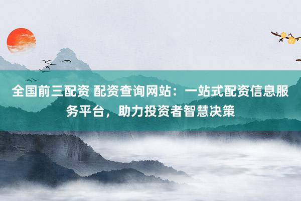 全国前三配资 配资查询网站：一站式配资信息服务平台，助力投资者智慧决策
