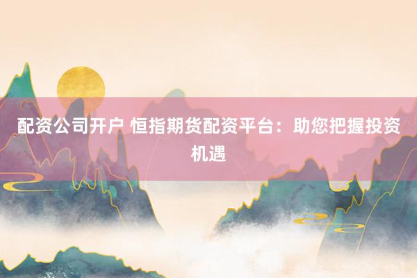 配资公司开户 恒指期货配资平台：助您把握投资机遇