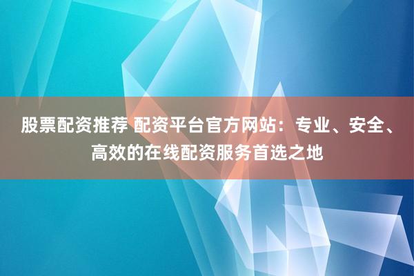 股票配资推荐 配资平台官方网站：专业、安全、高效的在线配资服务首选之地