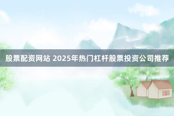 股票配资网站 2025年热门杠杆股票投资公司推荐