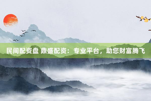 民间配资盘 鼎盛配资：专业平台，助您财富腾飞