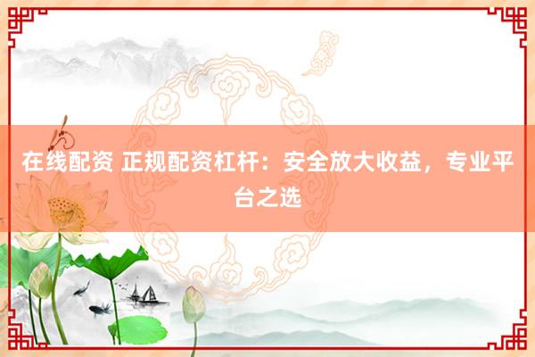 在线配资 正规配资杠杆：安全放大收益，专业平台之选