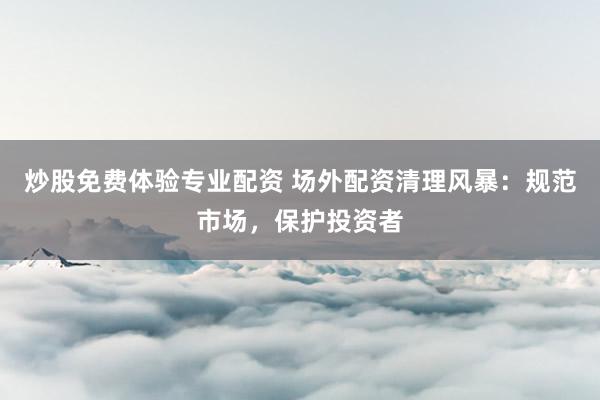 炒股免费体验专业配资 场外配资清理风暴：规范市场，保护投资者