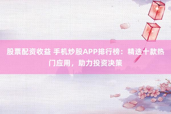 股票配资收益 手机炒股APP排行榜：精选十款热门应用，助力投资决策