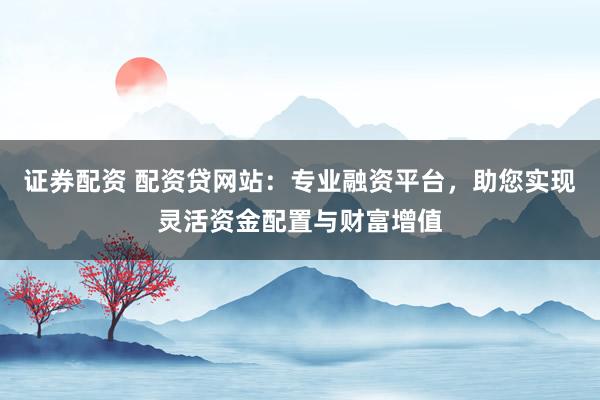 证券配资 配资贷网站：专业融资平台，助您实现灵活资金配置与财富增值