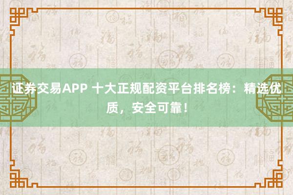 证券交易APP 十大正规配资平台排名榜：精选优质，安全可靠！