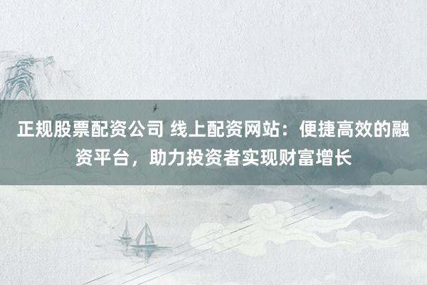 正规股票配资公司 线上配资网站：便捷高效的融资平台，助力投资者实现财富增长