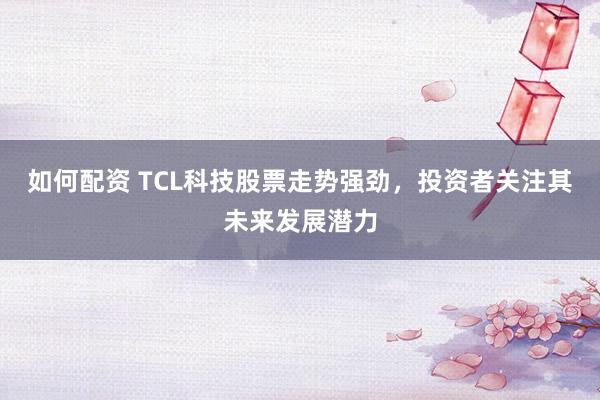 如何配资 TCL科技股票走势强劲，投资者关注其未来发展潜力