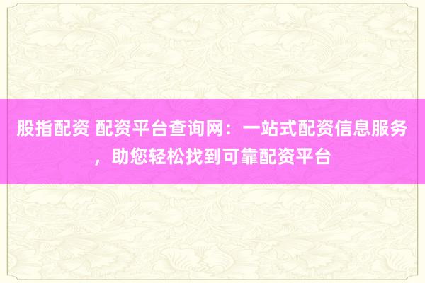 股指配资 配资平台查询网：一站式配资信息服务，助您轻松找到可靠配资平台