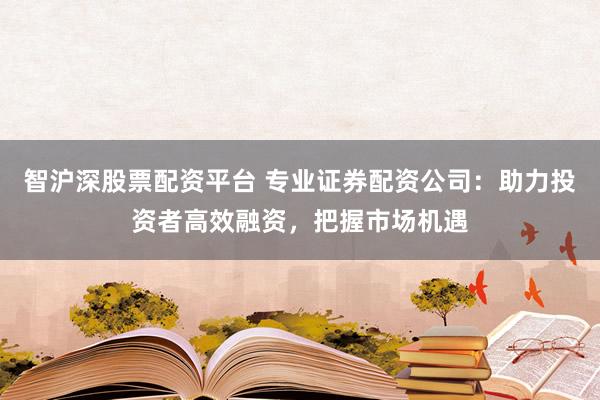 智沪深股票配资平台 专业证券配资公司：助力投资者高效融资，把握市场机遇