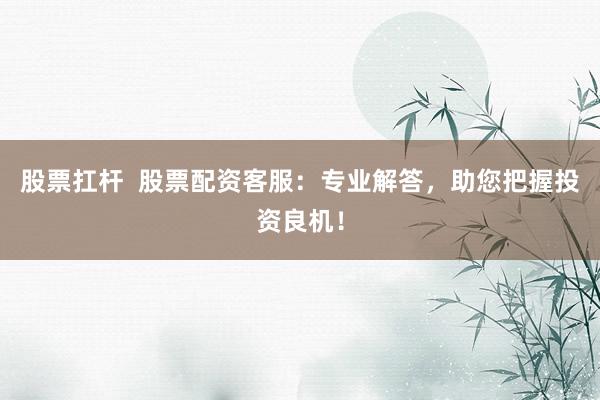 股票扛杆  股票配资客服：专业解答，助您把握投资良机！