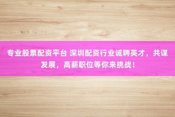 专业股票配资平台 深圳配资行业诚聘英才，共谋发展，高薪职位等你来挑战！