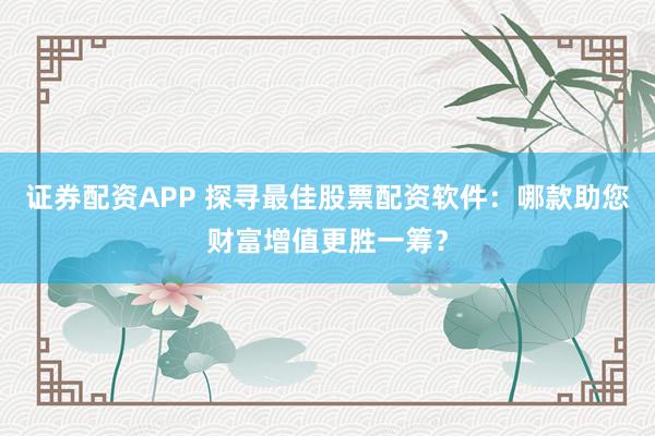 证券配资APP 探寻最佳股票配资软件：哪款助您财富增值更胜一筹？