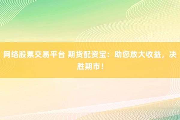 网络股票交易平台 期货配资宝：助您放大收益，决胜期市！