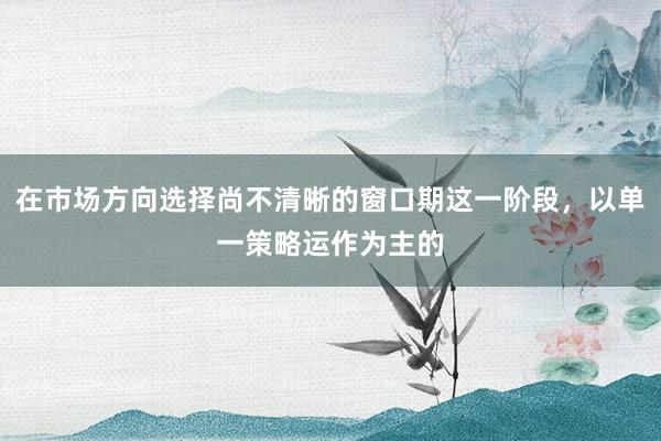在市场方向选择尚不清晰的窗口期这一阶段，以单一策略运作为主的