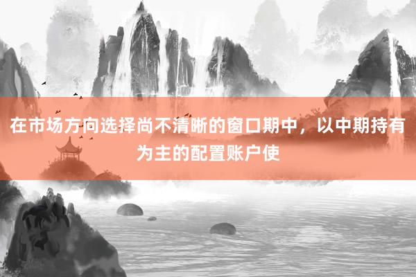 在市场方向选择尚不清晰的窗口期中，以中期持有为主的配置账户使
