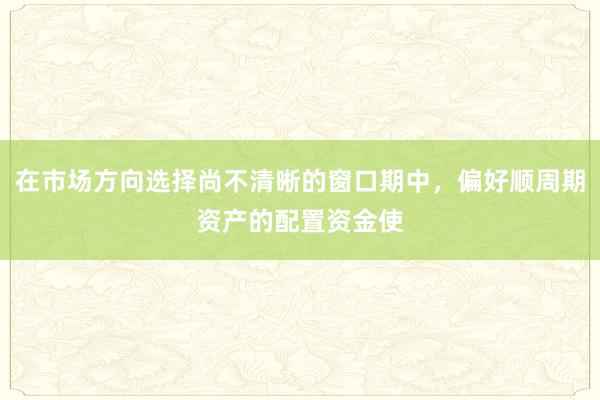 在市场方向选择尚不清晰的窗口期中，偏好顺周期资产的配置资金使