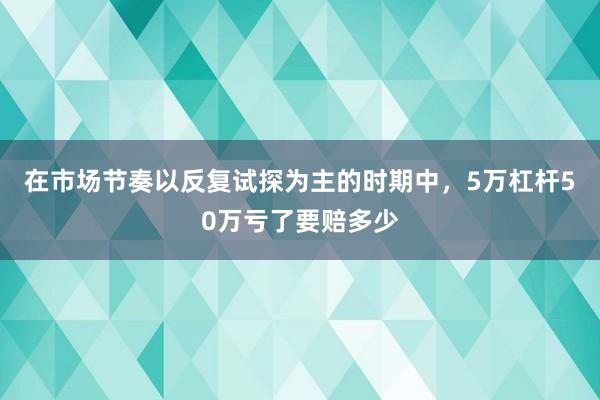 在市场节奏以反复试探为主的时期中，5万杠杆50万亏了要赔多少