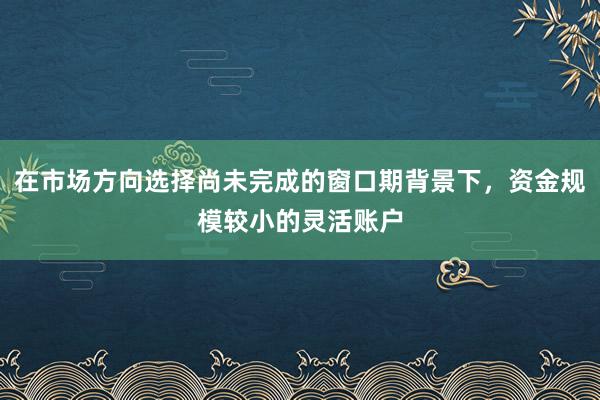 在市场方向选择尚未完成的窗口期背景下，资金规模较小的灵活账户