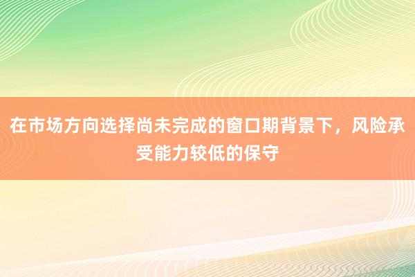 在市场方向选择尚未完成的窗口期背景下，风险承受能力较低的保守